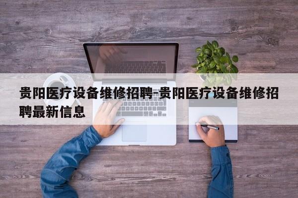 贵阳医疗设备维修招聘-贵阳医疗设备维修招聘最新信息